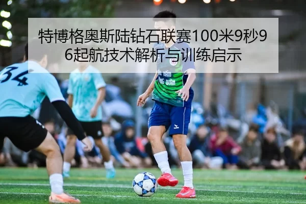 特博格奥斯陆钻石联赛100米9秒96起航技术解析与训练启示