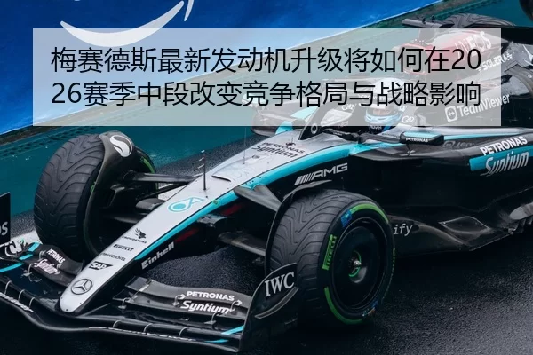 梅赛德斯最新发动机升级将如何在2026赛季中段改变竞争格局与战略影响