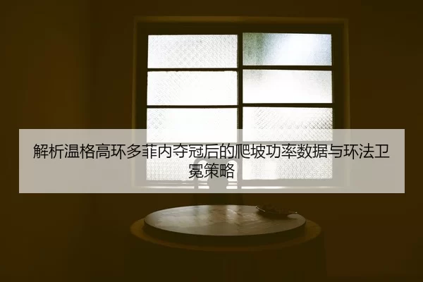 解析温格高环多菲内夺冠后的爬坡功率数据与环法卫冕策略