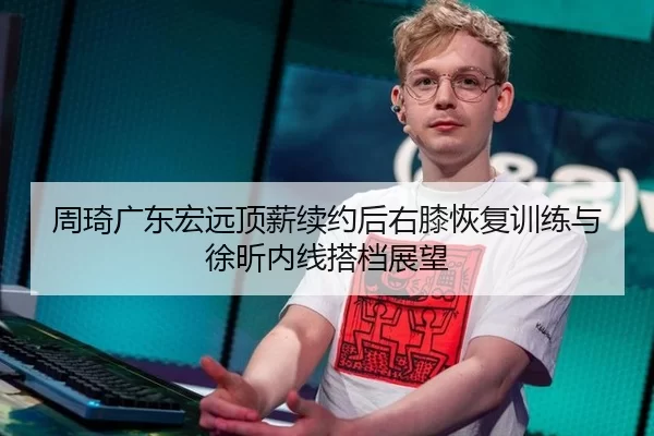 周琦广东宏远顶薪续约后右膝恢复训练与徐昕内线搭档展望